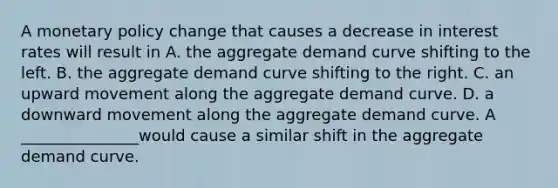 A <a href='https://www.questionai.com/knowledge/kEE0G7Llsx-monetary-policy' class='anchor-knowledge'>monetary policy</a> change that causes a decrease in interest rates will result in A. the aggregate demand curve shifting to the left. B. the aggregate demand curve shifting to the right. C. an upward movement along the aggregate demand curve. D. a downward movement along the aggregate demand curve. A _______________would cause a similar shift in the aggregate demand curve.