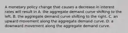 A monetary policy change that causes a decrease in interest rates will result in A. the aggregate demand curve shifting to the left. B. the aggregate demand curve shifting to the right. C. an upward movement along the aggregate demand curve. D. a downward movement along the aggregate demand curve.