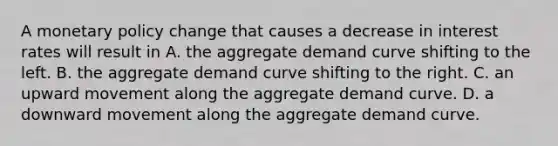 A <a href='https://www.questionai.com/knowledge/kEE0G7Llsx-monetary-policy' class='anchor-knowledge'>monetary policy</a> change that causes a decrease in interest rates will result in A. the aggregate demand curve shifting to the left. B. the aggregate demand curve shifting to the right. C. an upward movement along the aggregate demand curve. D. a downward movement along the aggregate demand curve.