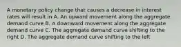 A monetary policy change that causes a decrease in interest rates will result in A. An upward movement along the aggregate demand curve B. A downward movement along the aggregate demand curve C. The aggregate demand curve shifting to the right D. The aggregate demand curve shifting to the left