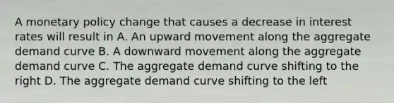 A monetary policy change that causes a decrease in interest rates will result in A. An upward movement along the aggregate demand curve B. A downward movement along the aggregate demand curve C. The aggregate demand curve shifting to the right D. The aggregate demand curve shifting to the left