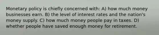 Monetary policy is chiefly concerned with: A) how much money businesses earn. B) the level of interest rates and the nation's money supply. C) how much money people pay in taxes. D) whether people have saved enough money for retirement.