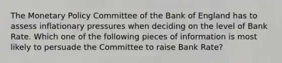 The Monetary Policy Committee of the Bank of England has to assess inflationary pressures when deciding on the level of Bank Rate. Which one of the following pieces of information is most likely to persuade the Committee to raise Bank Rate?