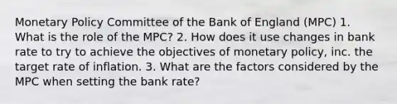 Monetary Policy Committee of the Bank of England (MPC) 1. What is the role of the MPC? 2. How does it use changes in bank rate to try to achieve the objectives of monetary policy, inc. the target rate of inflation. 3. What are the factors considered by the MPC when setting the bank rate?