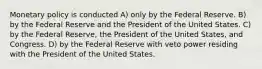 Monetary policy is conducted A) only by the Federal Reserve. B) by the Federal Reserve and the President of the United States. C) by the Federal Reserve, the President of the United States, and Congress. D) by the Federal Reserve with veto power residing with the President of the United States.