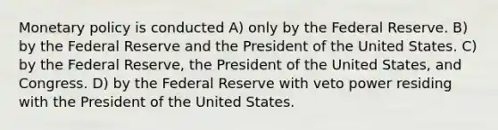 <a href='https://www.questionai.com/knowledge/kEE0G7Llsx-monetary-policy' class='anchor-knowledge'>monetary policy</a> is conducted A) only by the Federal Reserve. B) by the Federal Reserve and the President of the United States. C) by the Federal Reserve, the President of the United States, and Congress. D) by the Federal Reserve with veto power residing with the President of the United States.