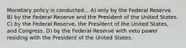 Monetary policy is conducted... A) only by the Federal Reserve. B) by the Federal Reserve and the President of the United States. C) by the Federal Reserve, the President of the United States, and Congress. D) by the Federal Reserve with veto power residing with the President of the United States.