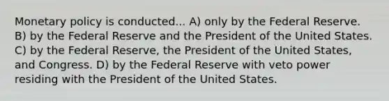 Monetary policy is conducted... A) only by the Federal Reserve. B) by the Federal Reserve and the President of the United States. C) by the Federal Reserve, the President of the United States, and Congress. D) by the Federal Reserve with veto power residing with the President of the United States.