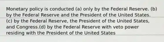 <a href='https://www.questionai.com/knowledge/kEE0G7Llsx-monetary-policy' class='anchor-knowledge'>monetary policy</a> is conducted (a) only by the Federal Reserve. (b) by the Federal Reserve and the President of the United States. (c) by the Federal Reserve, the President of the United States, and Congress.(d) by the Federal Reserve with veto power residing with the President of the United States