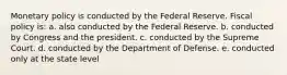 Monetary policy is conducted by the Federal Reserve. Fiscal policy is: a. also conducted by the Federal Reserve. b. conducted by Congress and the president. c. conducted by the Supreme Court. d. conducted by the Department of Defense. e. conducted only at the state level