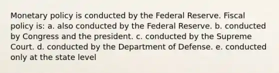 Monetary policy is conducted by the Federal Reserve. Fiscal policy is: a. also conducted by the Federal Reserve. b. conducted by Congress and the president. c. conducted by the Supreme Court. d. conducted by the Department of Defense. e. conducted only at the state level