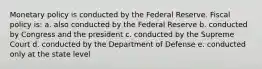 Monetary policy is conducted by the Federal Reserve. Fiscal policy is: a. also conducted by the Federal Reserve b. conducted by Congress and the president c. conducted by the Supreme Court d. conducted by the Department of Defense e. conducted only at the state level