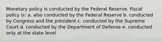 Monetary policy is conducted by the Federal Reserve. Fiscal policy is: a. also conducted by the Federal Reserve b. conducted by Congress and the president c. conducted by the Supreme Court d. conducted by the Department of Defense e. conducted only at the state level