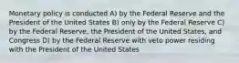 Monetary policy is conducted A) by the Federal Reserve and the President of the United States B) only by the Federal Reserve C) by the Federal Reserve, the President of the United States, and Congress D) by the Federal Reserve with veto power residing with the President of the United States