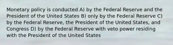 Monetary policy is conducted A) by the Federal Reserve and the President of the United States B) only by the Federal Reserve C) by the Federal Reserve, the President of the United States, and Congress D) by the Federal Reserve with veto power residing with the President of the United States