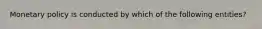 Monetary policy is conducted by which of the following entities?