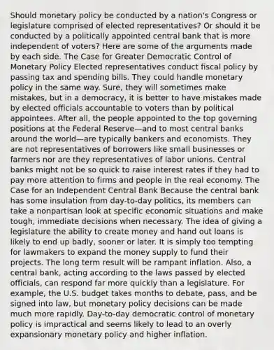 Should <a href='https://www.questionai.com/knowledge/kEE0G7Llsx-monetary-policy' class='anchor-knowledge'>monetary policy</a> be conducted by a nation's Congress or legislature comprised of elected representatives? Or should it be conducted by a politically appointed central bank that is more independent of voters? Here are some of the arguments made by each side. The Case for Greater Democratic Control of Monetary Policy Elected representatives conduct <a href='https://www.questionai.com/knowledge/kPTgdbKdvz-fiscal-policy' class='anchor-knowledge'>fiscal policy</a> by passing tax and spending bills. They could handle monetary policy in the same way. Sure, they will sometimes make mistakes, but in a democracy, it is better to have mistakes made by elected officials accountable to voters than by political appointees. After all, the people appointed to the top governing positions at the Federal Reserve—and to most central banks around the world—are typically bankers and economists. They are not representatives of borrowers like small businesses or farmers nor are they representatives of <a href='https://www.questionai.com/knowledge/knfd2oEIT4-labor-unions' class='anchor-knowledge'>labor unions</a>. Central banks might not be so quick to raise interest rates if they had to pay more attention to firms and people in the real economy. The Case for an Independent Central Bank Because the central bank has some insulation from day-to-day politics, its members can take a nonpartisan look at specific economic situations and make tough, immediate decisions when necessary. The idea of giving a legislature the ability to create money and hand out loans is likely to end up badly, sooner or later. It is simply too tempting for lawmakers to expand the money supply to fund their projects. The long term result will be rampant inflation. Also, a central bank, acting according to the laws passed by elected officials, can respond far more quickly than a legislature. For example, the U.S. budget takes months to debate, pass, and be signed into law, but monetary policy decisions can be made much more rapidly. Day-to-day democratic control of monetary policy is impractical and seems likely to lead to an overly expansionary monetary policy and higher inflation.