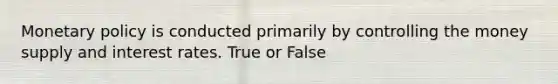 Monetary policy is conducted primarily by controlling the money supply and interest rates. True or False