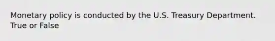 Monetary policy is conducted by the U.S. Treasury Department. True or False