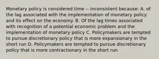 Monetary policy is considered time -- inconsistent because: A. of the lag associated with the implementation of monetary policy and its effect on the economy. B. Of the lag times associated with recognition of a potential economic problem and the implementation of monetary policy C. Policymakers are tempted to pursue discretionary policy that is more expansionary in the short run D. Policymakers are tempted to pursue discretionary policy that is more contractionary in the short run