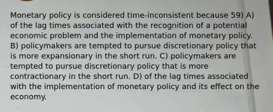 Monetary policy is considered time-inconsistent because 59) A) of the lag times associated with the recognition of a potential economic problem and the implementation of monetary policy. B) policymakers are tempted to pursue discretionary policy that is more expansionary in the short run. C) policymakers are tempted to pursue discretionary policy that is more contractionary in the short run. D) of the lag times associated with the implementation of monetary policy and its effect on the economy.