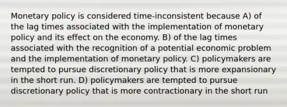 Monetary policy is considered time-inconsistent because A) of the lag times associated with the implementation of monetary policy and its effect on the economy. B) of the lag times associated with the recognition of a potential economic problem and the implementation of monetary policy. C) policymakers are tempted to pursue discretionary policy that is more expansionary in the short run. D) policymakers are tempted to pursue discretionary policy that is more contractionary in the short run