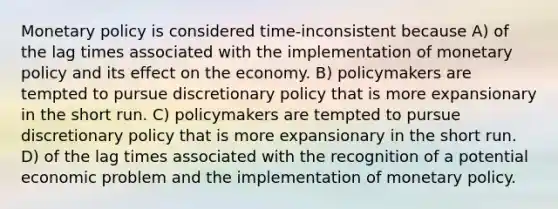 <a href='https://www.questionai.com/knowledge/kEE0G7Llsx-monetary-policy' class='anchor-knowledge'>monetary policy</a> is considered time-inconsistent because A) of the lag times associated with the implementation of monetary policy and its effect on the economy. B) policymakers are tempted to pursue discretionary policy that is more expansionary in the short run. C) policymakers are tempted to pursue discretionary policy that is more expansionary in the short run. D) of the lag times associated with the recognition of a potential economic problem and the implementation of monetary policy.