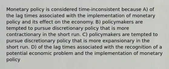 Monetary policy is considered time-inconsistent because A) of the lag times associated with the implementation of monetary policy and its effect on the economy. B) policymakers are tempted to pursue discretionary policy that is more contractionary in the short run. C) policymakers are tempted to pursue discretionary policy that is more expansionary in the short run. D) of the lag times associated with the recognition of a potential economic problem and the implementation of monetary policy