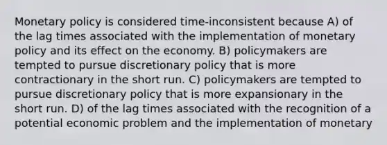 <a href='https://www.questionai.com/knowledge/kEE0G7Llsx-monetary-policy' class='anchor-knowledge'>monetary policy</a> is considered time-inconsistent because A) of the lag times associated with the implementation of monetary policy and its effect on the economy. B) policymakers are tempted to pursue discretionary policy that is more contractionary in the short run. C) policymakers are tempted to pursue discretionary policy that is more expansionary in the short run. D) of the lag times associated with the recognition of a potential economic problem and the implementation of monetary