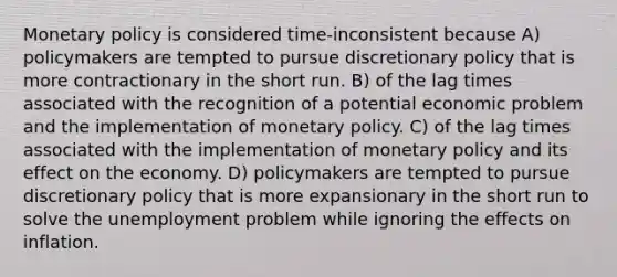 Monetary policy is considered time-inconsistent because A) policymakers are tempted to pursue discretionary policy that is more contractionary in the short run. B) of the lag times associated with the recognition of a potential economic problem and the implementation of monetary policy. C) of the lag times associated with the implementation of monetary policy and its effect on the economy. D) policymakers are tempted to pursue discretionary policy that is more expansionary in the short run to solve the unemployment problem while ignoring the effects on inflation.