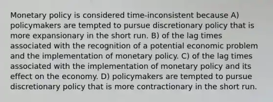 Monetary policy is considered time-inconsistent because A) policymakers are tempted to pursue discretionary policy that is more expansionary in the short run. B) of the lag times associated with the recognition of a potential economic problem and the implementation of monetary policy. C) of the lag times associated with the implementation of monetary policy and its effect on the economy. D) policymakers are tempted to pursue discretionary policy that is more contractionary in the short run.