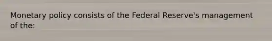 Monetary policy consists of the Federal Reserve's management of the: