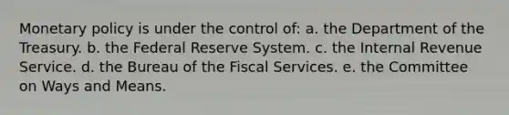 Monetary policy is under the control of: a. ​the Department of the Treasury. b. ​the Federal Reserve System. c. ​the Internal Revenue Service. d. ​the Bureau of the Fiscal Services. e. ​the Committee on Ways and Means.