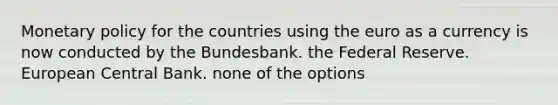 Monetary policy for the countries using the euro as a currency is now conducted by the Bundesbank. the Federal Reserve. European Central Bank. none of the options