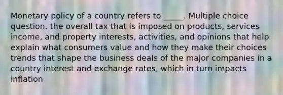 Monetary policy of a country refers to _____. Multiple choice question. the overall tax that is imposed on products, services income, and property interests, activities, and opinions that help explain what consumers value and how they make their choices trends that shape the business deals of the major companies in a country interest and exchange rates, which in turn impacts inflation