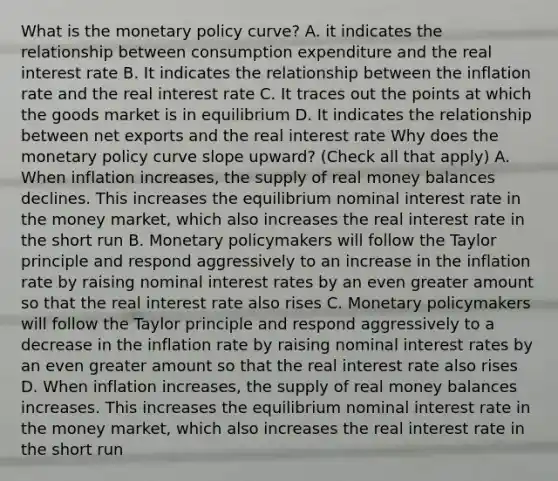 What is the monetary policy curve? A. it indicates the relationship between consumption expenditure and the real interest rate B. It indicates the relationship between the inflation rate and the real interest rate C. It traces out the points at which the goods market is in equilibrium D. It indicates the relationship between net exports and the real interest rate Why does the monetary policy curve slope upward? (Check all that apply) A. When inflation increases, the supply of real money balances declines. This increases the equilibrium nominal interest rate in the money market, which also increases the real interest rate in the short run B. Monetary policymakers will follow the Taylor principle and respond aggressively to an increase in the inflation rate by raising nominal interest rates by an even greater amount so that the real interest rate also rises C. Monetary policymakers will follow the Taylor principle and respond aggressively to a decrease in the inflation rate by raising nominal interest rates by an even greater amount so that the real interest rate also rises D. When inflation increases, the supply of real money balances increases. This increases the equilibrium nominal interest rate in the money market, which also increases the real interest rate in the short run