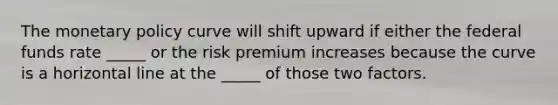 The <a href='https://www.questionai.com/knowledge/kEE0G7Llsx-monetary-policy' class='anchor-knowledge'>monetary policy</a> curve will shift upward if either the federal funds rate _____ or the risk premium increases because the curve is a horizontal line at the _____ of those two factors.