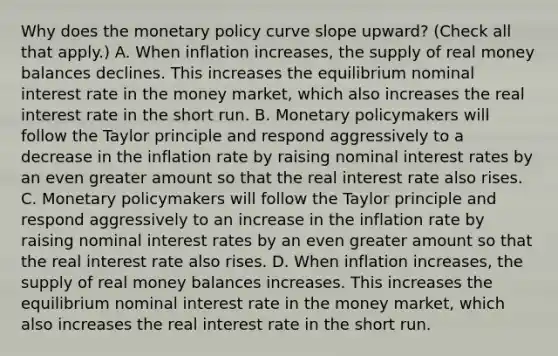 Why does the monetary policy curve slope​ upward? ​(Check all that​ apply.) A. When inflation​ increases, the supply of real money balances declines. This increases the equilibrium nominal interest rate in the money​ market, which also increases the real interest rate in the short run. B. Monetary policymakers will follow the Taylor principle and respond aggressively to a decrease in the inflation rate by raising nominal interest rates by an even greater amount so that the real interest rate also rises. C. Monetary policymakers will follow the Taylor principle and respond aggressively to an increase in the inflation rate by raising nominal interest rates by an even greater amount so that the real interest rate also rises. D. When inflation​ increases, the supply of real money balances increases. This increases the equilibrium nominal interest rate in the money​ market, which also increases the real interest rate in the short run.