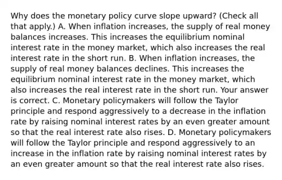 Why does the monetary policy curve slope​ upward? ​(Check all that​ apply.) A. When inflation​ increases, the supply of real money balances increases. This increases the equilibrium nominal interest rate in the money​ market, which also increases the real interest rate in the short run. B. When inflation​ increases, the supply of real money balances declines. This increases the equilibrium nominal interest rate in the money​ market, which also increases the real interest rate in the short run. Your answer is correct. C. Monetary policymakers will follow the Taylor principle and respond aggressively to a decrease in the inflation rate by raising nominal interest rates by an even greater amount so that the real interest rate also rises. D. Monetary policymakers will follow the Taylor principle and respond aggressively to an increase in the inflation rate by raising nominal interest rates by an even greater amount so that the real interest rate also rises.