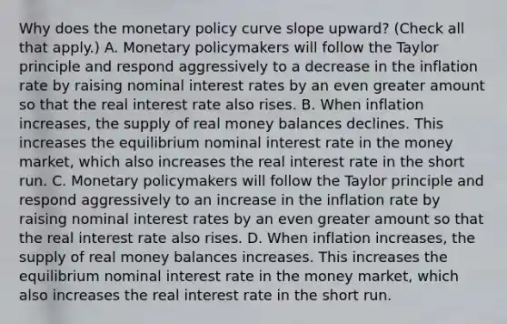 Why does the monetary policy curve slope upward? (Check all that apply.) A. Monetary policymakers will follow the Taylor principle and respond aggressively to a decrease in the inflation rate by raising nominal interest rates by an even greater amount so that the real interest rate also rises. B. When inflation increases, the supply of real money balances declines. This increases the equilibrium nominal interest rate in the money market, which also increases the real interest rate in the short run. C. Monetary policymakers will follow the Taylor principle and respond aggressively to an increase in the inflation rate by raising nominal interest rates by an even greater amount so that the real interest rate also rises. D. When inflation increases, the supply of real money balances increases. This increases the equilibrium nominal interest rate in the money market, which also increases the real interest rate in the short run.