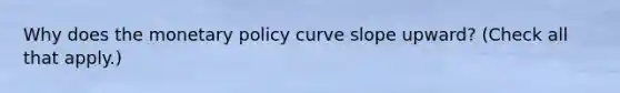 Why does the monetary policy curve slope​ upward? ​(Check all that​ apply.)