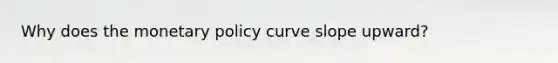 Why does the monetary policy curve slope upward?