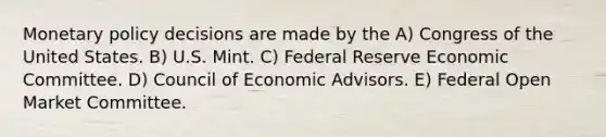 Monetary policy decisions are made by the A) Congress of the United States. B) U.S. Mint. C) Federal Reserve Economic Committee. D) Council of Economic Advisors. E) Federal Open Market Committee.