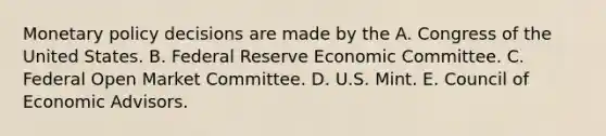 Monetary policy decisions are made by the A. Congress of the United States. B. Federal Reserve Economic Committee. C. Federal Open Market Committee. D. U.S. Mint. E. Council of Economic Advisors.