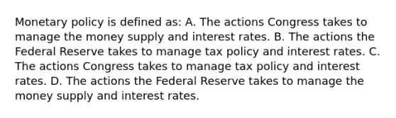 Monetary policy is defined​ as: A. The actions Congress takes to manage the money supply and interest rates. B. The actions the Federal Reserve takes to manage tax policy and interest rates. C. The actions Congress takes to manage tax policy and interest rates. D. The actions the Federal Reserve takes to manage the money supply and interest rates.