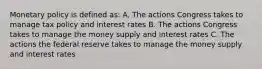 Monetary policy is defined as: A. The actions Congress takes to manage tax policy and interest rates B. The actions Congress takes to manage the money supply and interest rates C. The actions the federal reserve takes to manage the money supply and interest rates