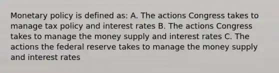 Monetary policy is defined as: A. The actions Congress takes to manage tax policy and interest rates B. The actions Congress takes to manage the money supply and interest rates C. The actions the federal reserve takes to manage the money supply and interest rates