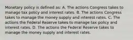 Monetary policy is defined​ as: A. The actions Congress takes to manage tax policy and interest rates. B. The actions Congress takes to manage the money supply and interest rates. C. The actions the Federal Reserve takes to manage tax policy and interest rates. D. The actions the Federal Reserve takes to manage the money supply and interest rates.