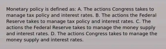 Monetary policy is defined​ as: A. The actions Congress takes to manage tax policy and interest rates. B. The actions the Federal Reserve takes to manage tax policy and interest rates. C. The actions the Federal Reserve takes to manage the money supply and interest rates. D. The actions Congress takes to manage the money supply and interest rates.