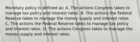 Monetary policy is defined​ as: A. The actions Congress takes to manage tax policy and interest rates. B. The actions the Federal Reserve takes to manage the money supply and interest rates. C. The actions the Federal Reserve takes to manage tax policy and interest rates. D. The actions Congress takes to manage the money supply and interest rates.